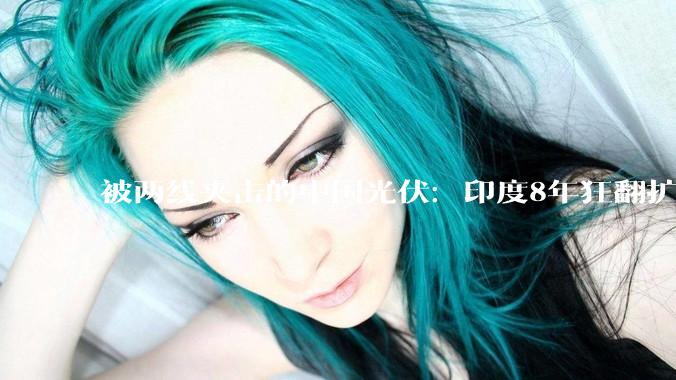 被两线夹击的中国光伏：印度8年狂翻扩产17倍，日本另起炉灶抢下一代定义权_产能_组件_设备